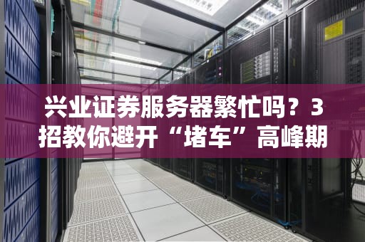 兴业证券服务器繁忙吗？3招教你避开“堵车”高峰期！