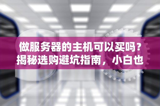 做服务器的主机可以买吗？揭秘选购避坑指南，小白也能变老司机！