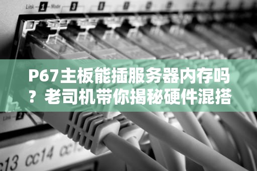 P67主板能插服务器内存吗？老司机带你揭秘硬件混搭那些坑！