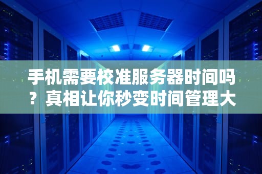 手机需要校准服务器时间吗？真相让你秒变时间管理大师！