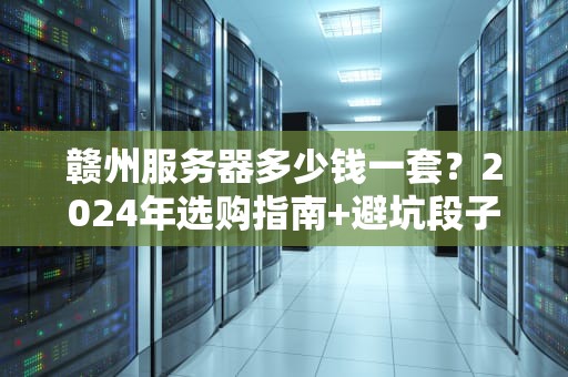 赣州服务器多少钱一套？2024年选购指南+避坑段子大全！