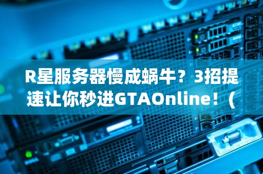 R星服务器慢成蜗牛？3招提速让你秒进GTAOnline！(附专业测评数据)