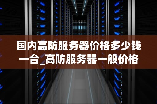 国内高防服务器价格多少钱一台_高防服务器一般价格多少_国内高防服务器价格及市场分析