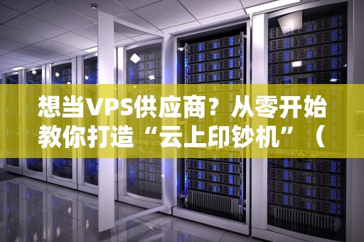 想当VPS供应商？从零开始教你打造“云上印钞机”（附避坑指南）
