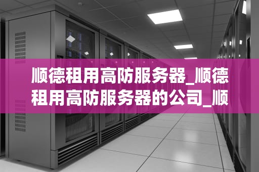 顺德租用高防服务器_顺德租用高防服务器的公司_顺德租用高防服务器的全面解析