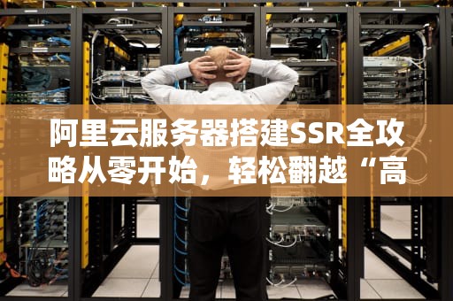 阿里云服务器搭建SSR全攻略从零开始，轻松翻越“高墙”！