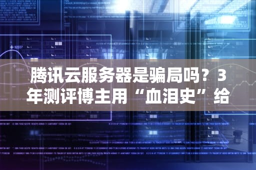 腾讯云服务器是骗局吗？3年测评博主用“血泪史”给你大实话！