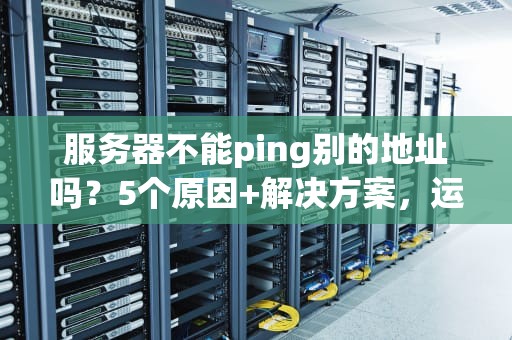 服务器不能ping别的地址吗？5个原因+解决方案，运维老司机都踩过的坑！