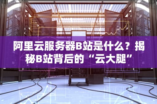 阿里云服务器B站是什么？揭秘B站背后的“云大腿”