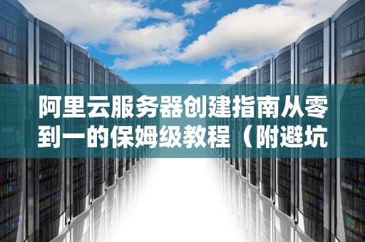阿里云服务器创建指南从零到一的保姆级教程（附避坑指南）