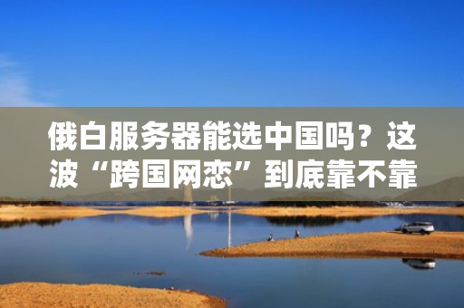 俄白服务器能选中国吗？这波“跨国网恋”到底靠不靠谱？