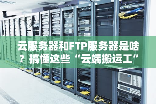 云服务器和FTP服务器是啥？搞懂这些“云端搬运工”让你少走弯路！