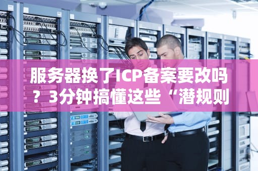 服务器换了ICP备案要改吗？3分钟搞懂这些“潜规则”！