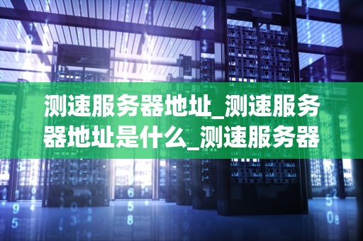 测速服务器地址_测速服务器地址是什么_测速服务器地址及其重要性