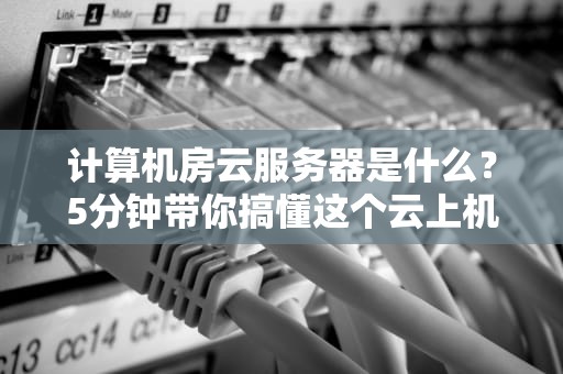 计算机房云服务器是什么？5分钟带你搞懂这个云上机房的奥秘！