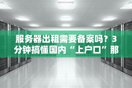 服务器出租需要备案吗？3分钟搞懂国内“上户口”那些事儿！