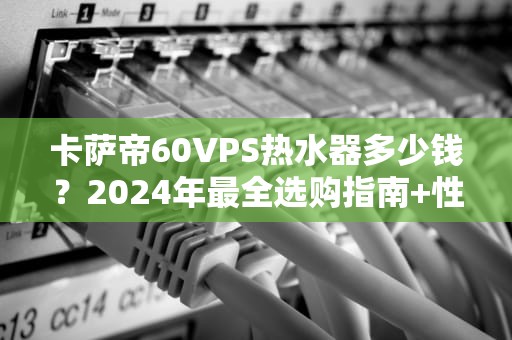 卡萨帝60VPS热水器多少钱？2024年最全选购指南+性能实测！