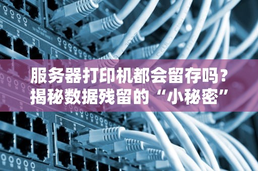 服务器打印机都会留存吗？揭秘数据残留的“小秘密”