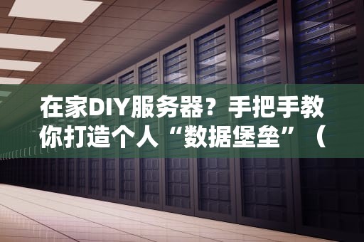 在家DIY服务器？手把手教你打造个人“数据堡垒”（附避坑指南）