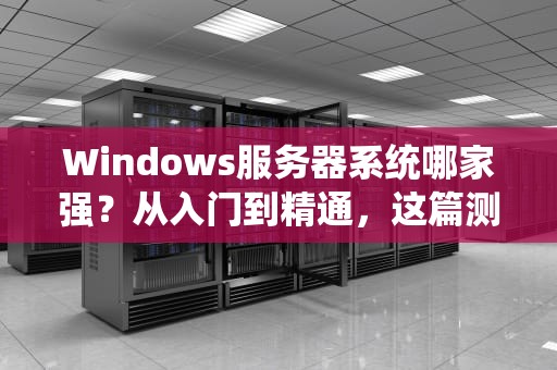 Windows服务器系统哪家强？从入门到精通，这篇测评让你不再迷茫！