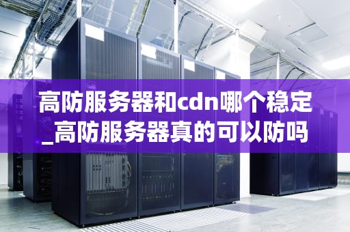 高防服务器和cdn哪个稳定_高防服务器真的可以防吗_高防服务器与CDN的稳定性比较