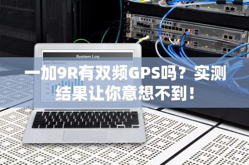 一加9R有双频GPS吗？实测结果让你意想不到！
