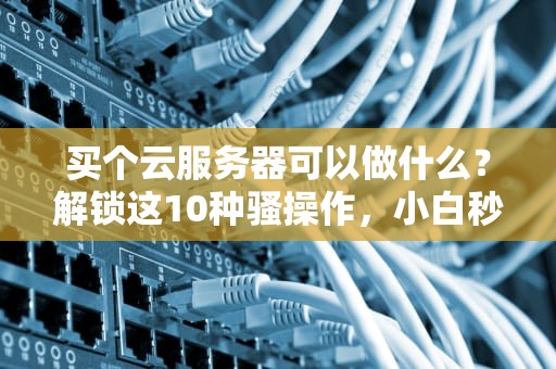 买个云服务器可以做什么？解锁这10种骚操作，小白秒变大神！