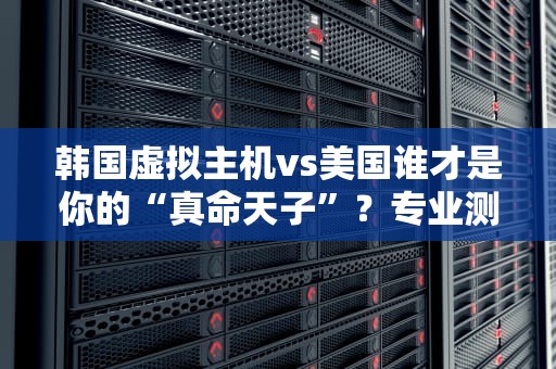 韩国虚拟主机vs美国谁才是你的“真命天子”？专业测评+搞笑吐槽！