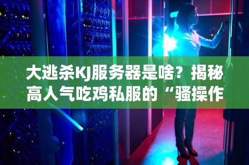 大逃杀KJ服务器是啥？揭秘高人气吃鸡私服的“骚操作”与避坑指南！