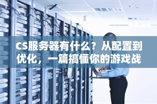 CS服务器有什么？从配置到优化，一篇搞懂你的游戏战场！