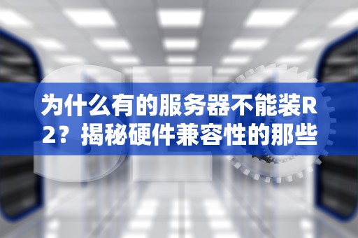 为什么有的服务器不能装R2？揭秘硬件兼容性的那些“坑”