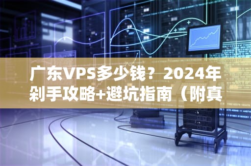 广东VPS多少钱？2024年剁手攻略+避坑指南（附真实测评）
