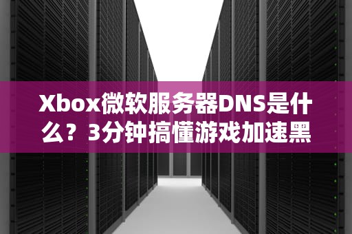 Xbox微软服务器DNS是什么？3分钟搞懂游戏加速黑科技！