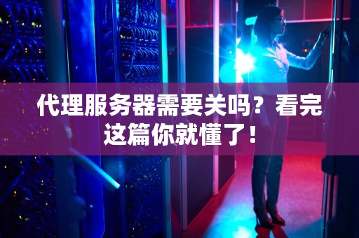 代理服务器需要关吗？看完这篇你就懂了！
