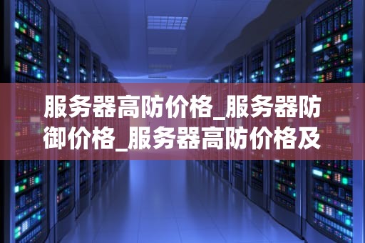服务器高防价格_服务器防御价格_服务器高防价格及其影响因素分析
