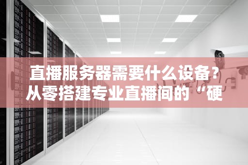 直播服务器需要什么设备？从零搭建专业直播间的“硬核”指南