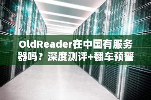 OldReader在中国有服务器吗？深度测评+翻车预警！