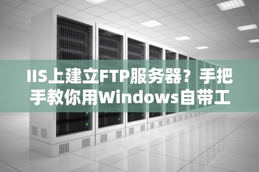 IIS上建立FTP服务器？手把手教你用Windows自带工具搭个“文件快递站”！