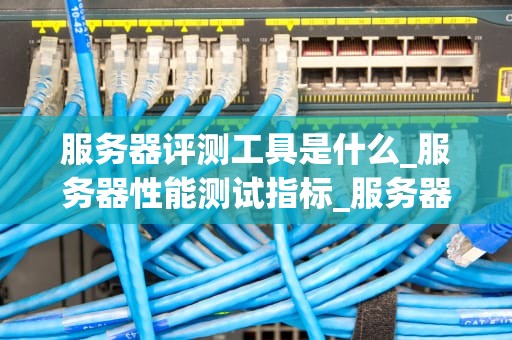 服务器评测工具是什么_服务器性能测试指标_服务器评测工具的深度解析