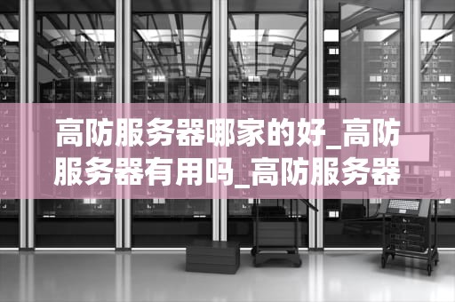 高防服务器哪家的好_高防服务器有用吗_高防服务器哪家的好？——深度分析与推荐