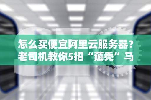 怎么买便宜阿里云服务器？老司机教你5招“薅秃”马爸爸羊毛！