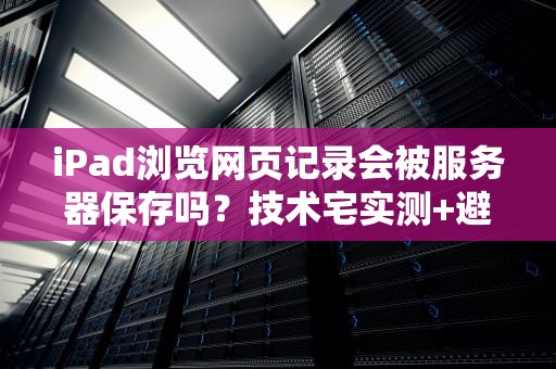 iPad浏览网页记录会被服务器保存吗？技术宅实测+避坑指南！