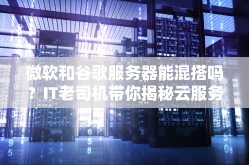 微软和谷歌服务器能混搭吗？IT老司机带你揭秘云服务界的跨国恋