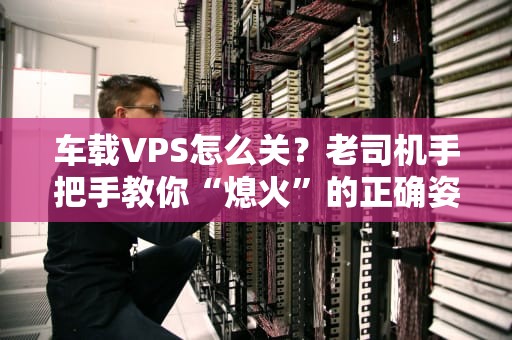 车载VPS怎么关？老司机手把手教你“熄火”的正确姿势！