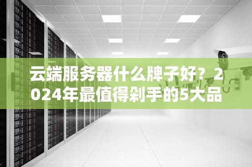 云端服务器什么牌子好？2024年最值得剁手的5大品牌测评（附避坑指南）