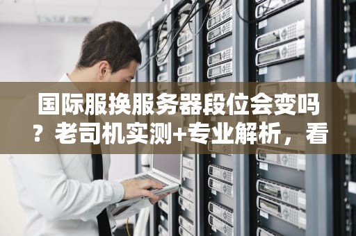 国际服换服务器段位会变吗？老司机实测+专业解析，看完秒懂！