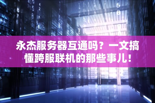 永杰服务器互通吗？一文搞懂跨服联机的那些事儿！