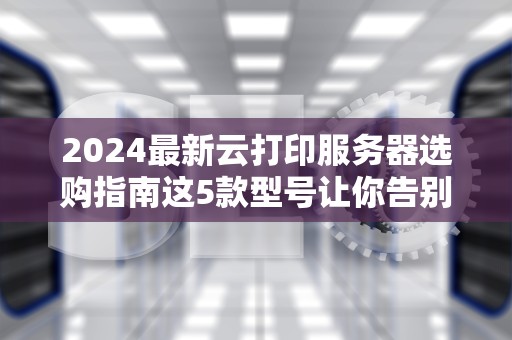 2024最新云打印服务器选购指南这5款型号让你告别打印烦恼！