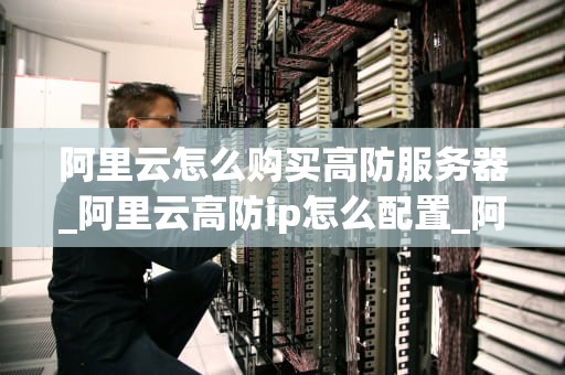 阿里云怎么购买高防服务器_阿里云高防ip怎么配置_阿里云高防服务器购买指南