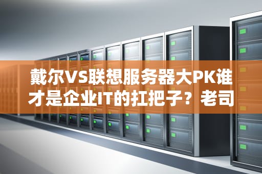 戴尔VS联想服务器大PK谁才是企业IT的扛把子？老司机实测告诉你答案！